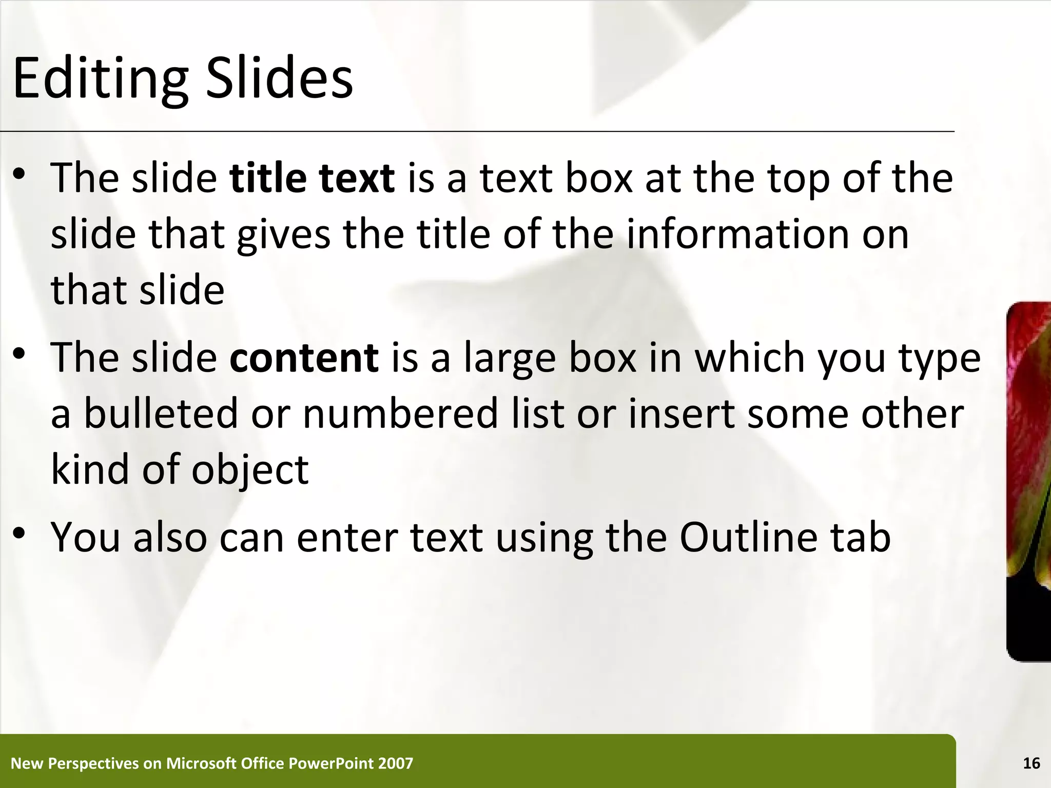 Editing Slides                                         XP


• The slide title text is a text box at the top of the
  slide that gives the title of the information on
  that slide
• The slide content is a large box in which you type
  a bulleted or numbered list or insert some other
  kind of object
• You also can enter text using the Outline tab



New Perspectives on Microsoft Office PowerPoint 2007        16
 