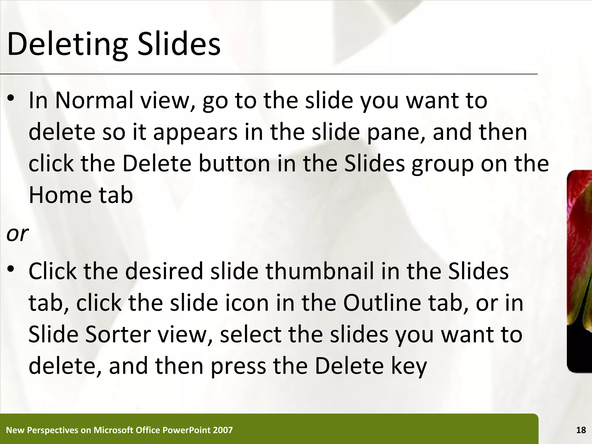 Deleting Slides                                        XP


• In Normal view, go to the slide you want to
  delete so it appears in the slide pane, and then
  click the Delete button in the Slides group on the
  Home tab
or
• Click the desired slide thumbnail in the Slides
  tab, click the slide icon in the Outline tab, or in
  Slide Sorter view, select the slides you want to
  delete, and then press the Delete key

New Perspectives on Microsoft Office PowerPoint 2007        18
 