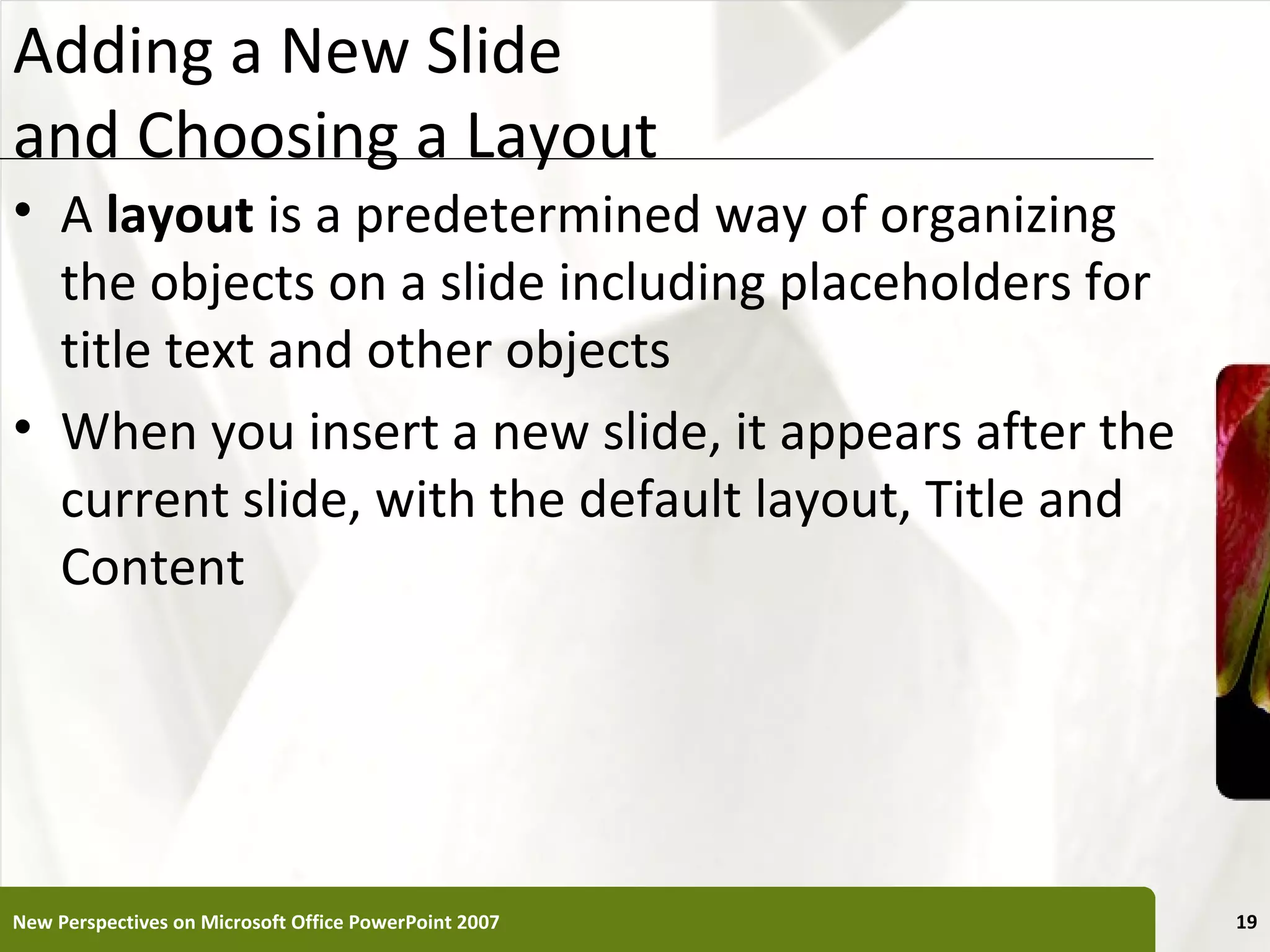 Adding a New Slide                                     XP
and Choosing a Layout
• A layout is a predetermined way of organizing
  the objects on a slide including placeholders for
  title text and other objects
• When you insert a new slide, it appears after the
  current slide, with the default layout, Title and
  Content




New Perspectives on Microsoft Office PowerPoint 2007        19
 