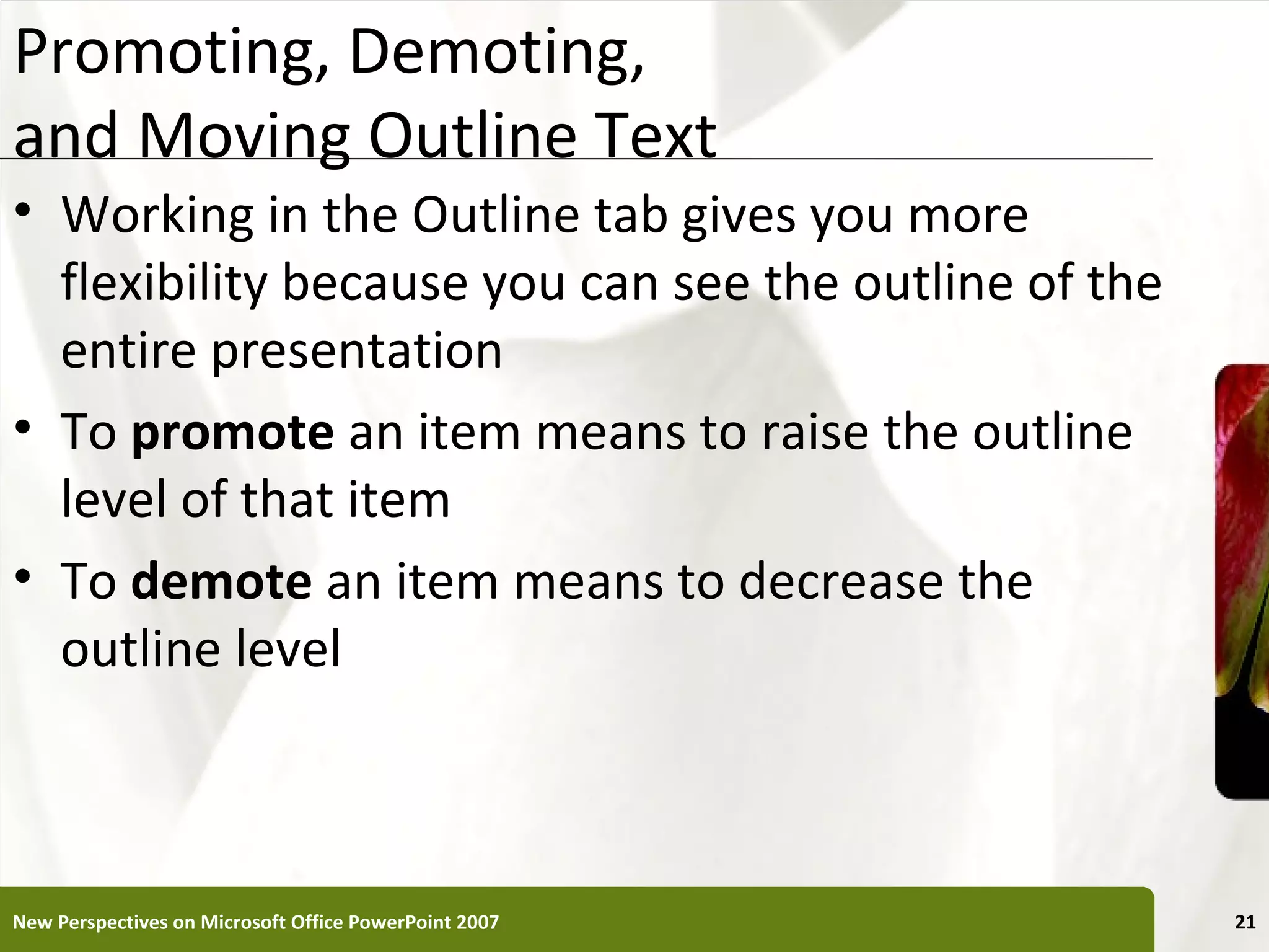 Promoting, Demoting,                                   XP
and Moving Outline Text
• Working in the Outline tab gives you more
  flexibility because you can see the outline of the
  entire presentation
• To promote an item means to raise the outline
  level of that item
• To demote an item means to decrease the
  outline level



New Perspectives on Microsoft Office PowerPoint 2007        21
 