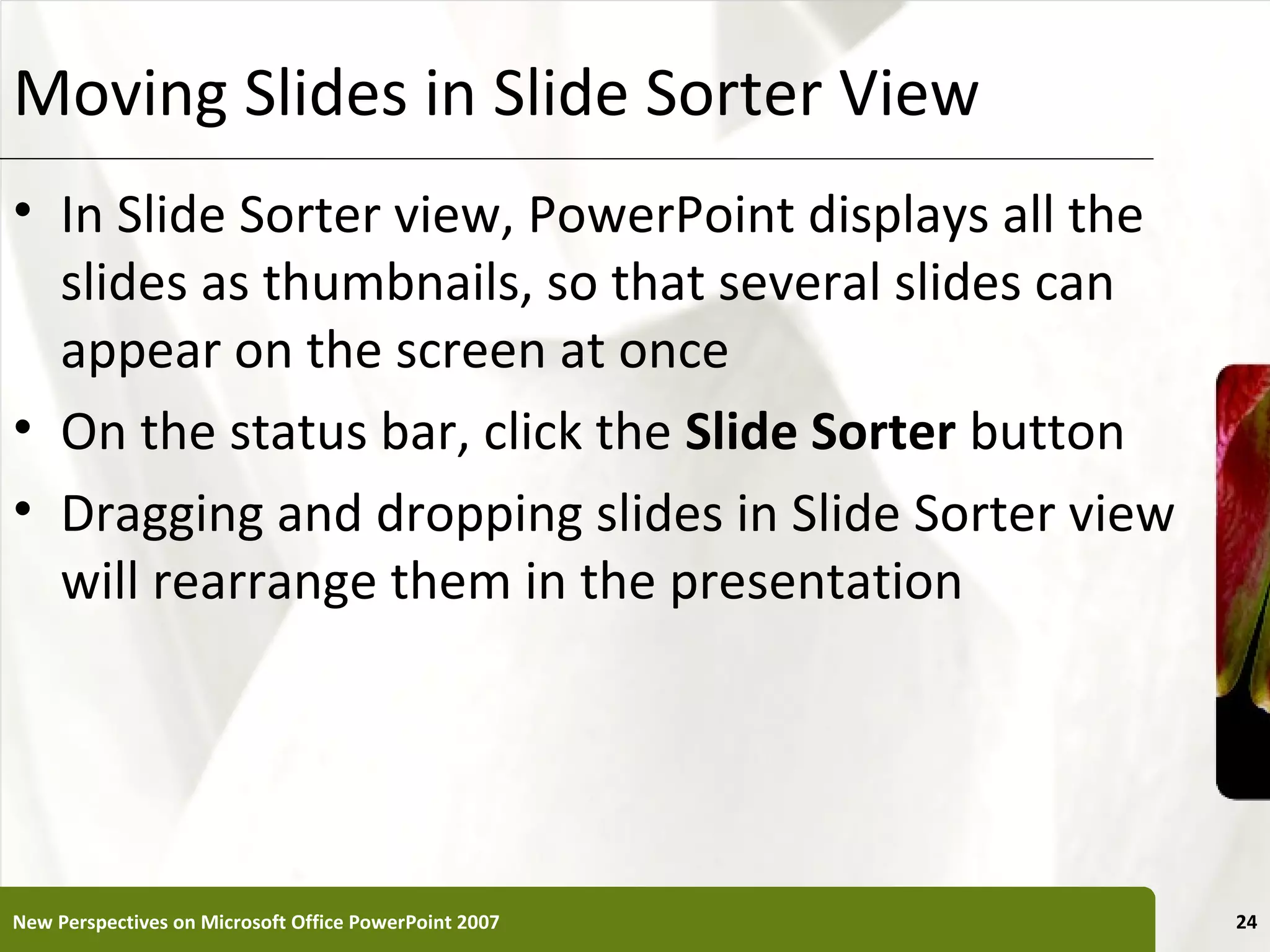 Moving Slides in Slide Sorter View                     XP


• In Slide Sorter view, PowerPoint displays all the
  slides as thumbnails, so that several slides can
  appear on the screen at once
• On the status bar, click the Slide Sorter button
• Dragging and dropping slides in Slide Sorter view
  will rearrange them in the presentation




New Perspectives on Microsoft Office PowerPoint 2007        24
 
