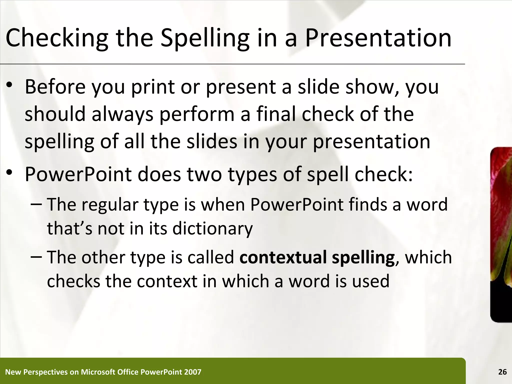 Checking the Spelling in a Presentation                       XP


• Before you print or present a slide show, you
  should always perform a final check of the
  spelling of all the slides in your presentation
• PowerPoint does two types of spell check:
      – The regular type is when PowerPoint finds a word
        that’s not in its dictionary
      – The other type is called contextual spelling, which
        checks the context in which a word is used



New Perspectives on Microsoft Office PowerPoint 2007               26
 