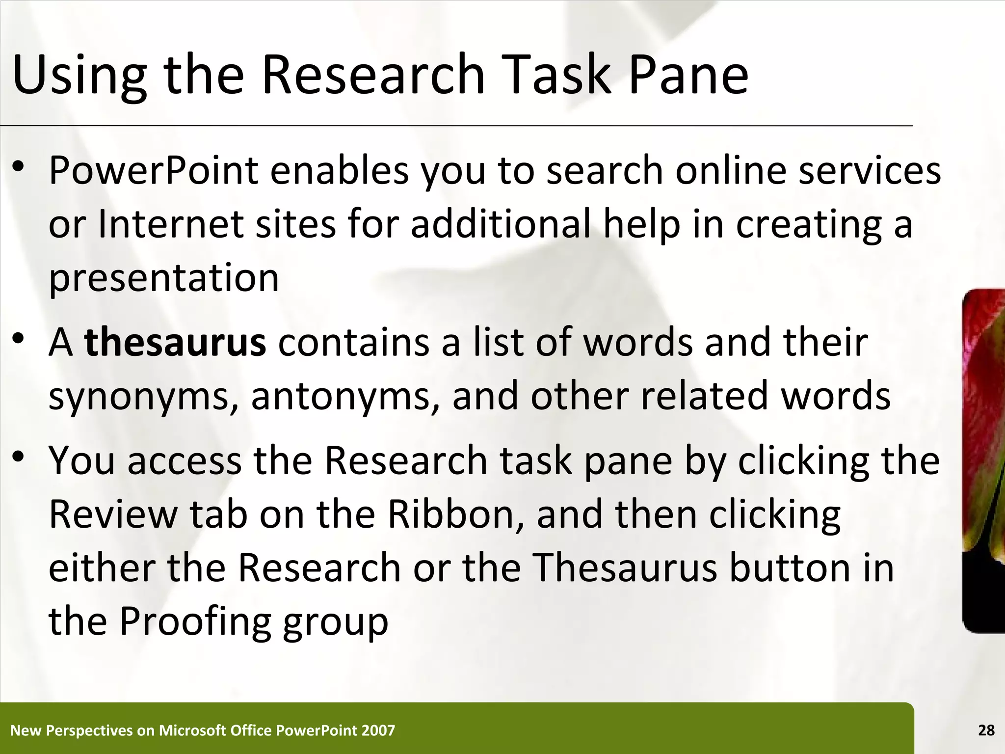 Using the Research Task Pane                           XP


• PowerPoint enables you to search online services
  or Internet sites for additional help in creating a
  presentation
• A thesaurus contains a list of words and their
  synonyms, antonyms, and other related words
• You access the Research task pane by clicking the
  Review tab on the Ribbon, and then clicking
  either the Research or the Thesaurus button in
  the Proofing group

New Perspectives on Microsoft Office PowerPoint 2007        28
 