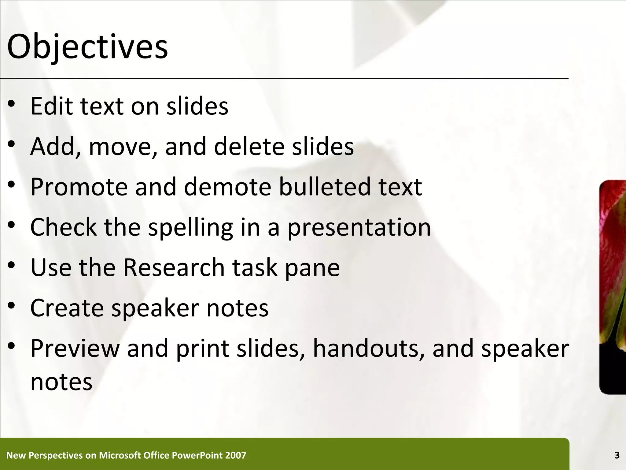 Objectives                                             XP


•    Edit text on slides
•    Add, move, and delete slides
•    Promote and demote bulleted text
•    Check the spelling in a presentation
•    Use the Research task pane
•    Create speaker notes
•    Preview and print slides, handouts, and speaker
     notes

New Perspectives on Microsoft Office PowerPoint 2007        3
 