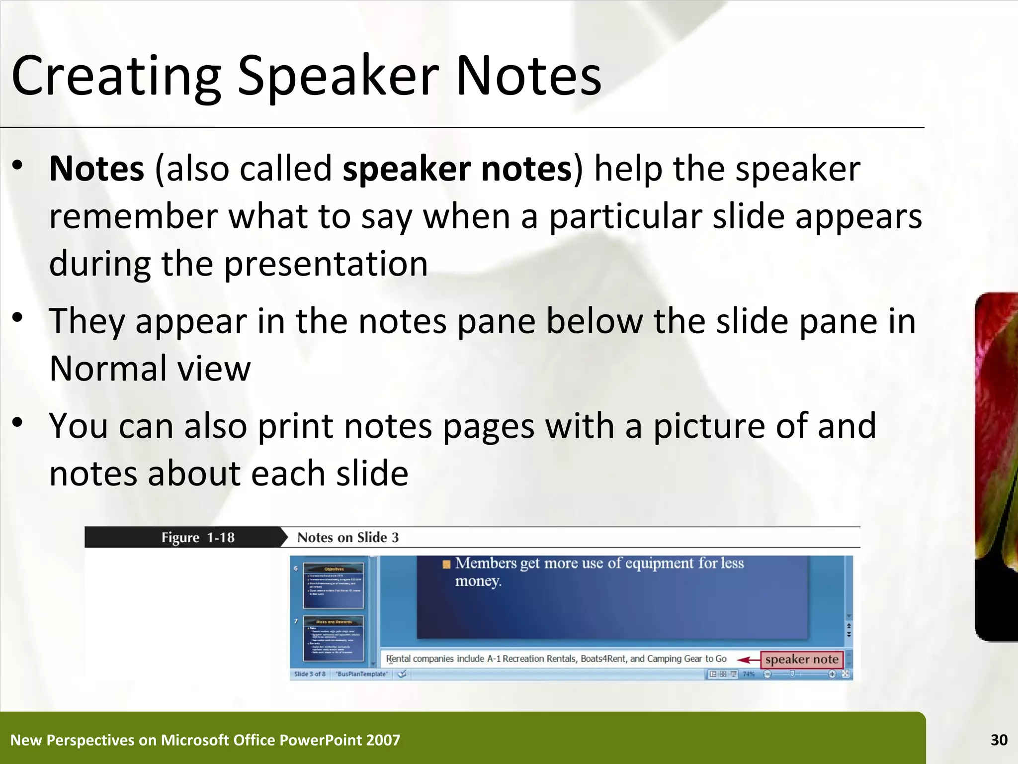 Creating Speaker Notes                                    XP

• Notes (also called speaker notes) help the speaker
  remember what to say when a particular slide appears
  during the presentation
• They appear in the notes pane below the slide pane in
  Normal view
• You can also print notes pages with a picture of and
  notes about each slide




New Perspectives on Microsoft Office PowerPoint 2007           30
 