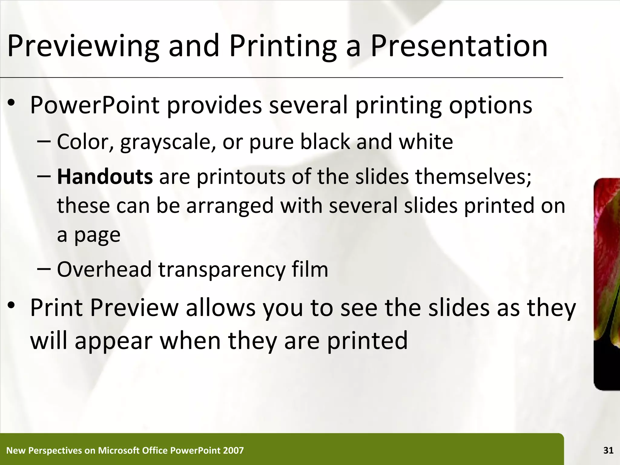 Previewing and Printing a Presentation                     XP


• PowerPoint provides several printing options
      – Color, grayscale, or pure black and white
      – Handouts are printouts of the slides themselves;
        these can be arranged with several slides printed on
        a page
      – Overhead transparency film
• Print Preview allows you to see the slides as they
  will appear when they are printed


New Perspectives on Microsoft Office PowerPoint 2007            31
 
