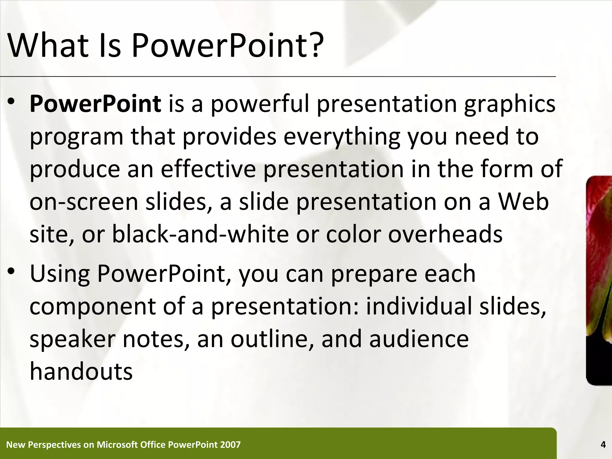 What Is PowerPoint?                                    XP


• PowerPoint is a powerful presentation graphics
  program that provides everything you need to
  produce an effective presentation in the form of
  on-screen slides, a slide presentation on a Web
  site, or black-and-white or color overheads
• Using PowerPoint, you can prepare each
  component of a presentation: individual slides,
  speaker notes, an outline, and audience
  handouts

New Perspectives on Microsoft Office PowerPoint 2007        4
 