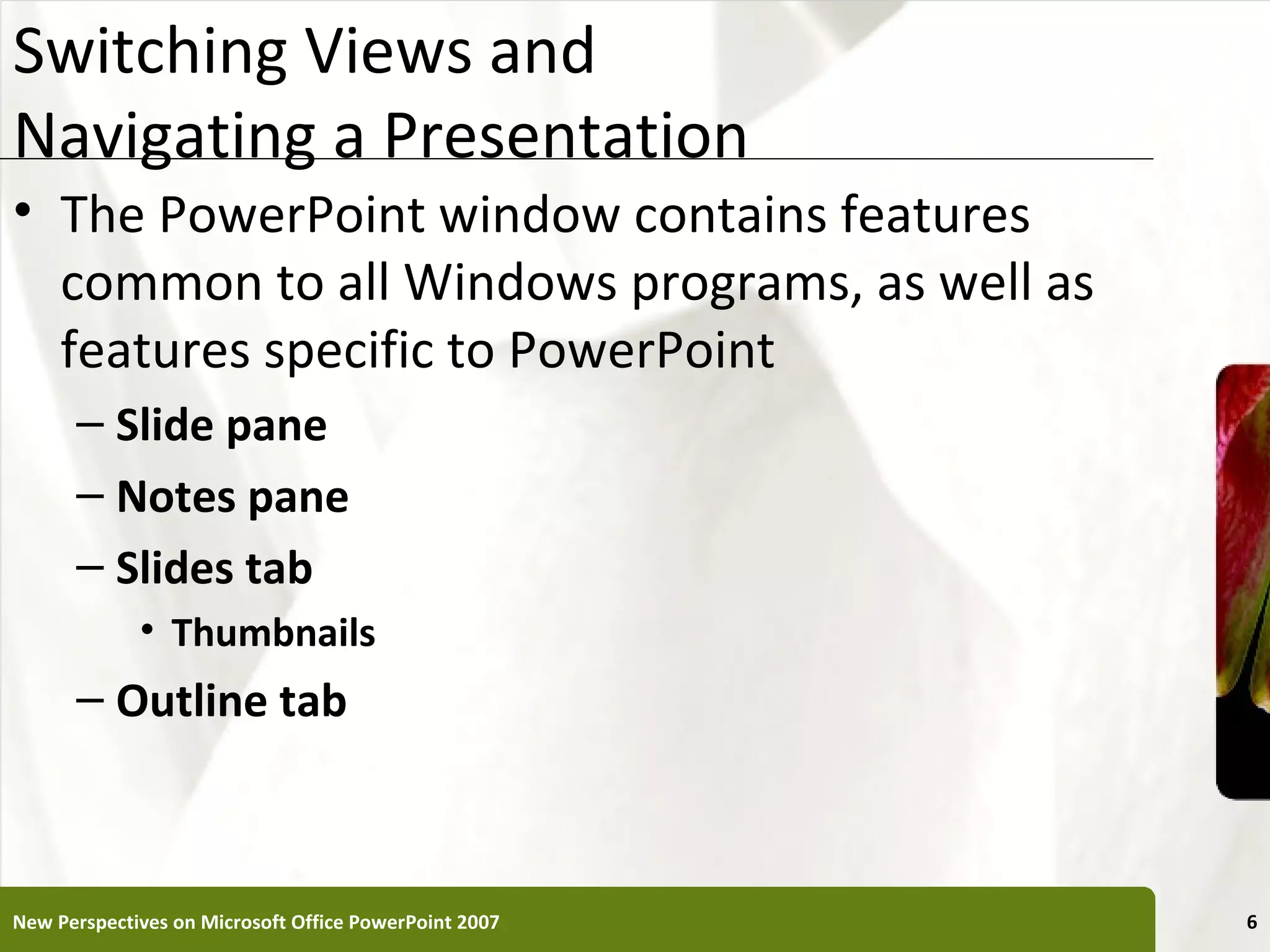 Switching Views and                                    XP
Navigating a Presentation
• The PowerPoint window contains features
  common to all Windows programs, as well as
  features specific to PowerPoint
      – Slide pane
      – Notes pane
      – Slides tab
             • Thumbnails
      – Outline tab



New Perspectives on Microsoft Office PowerPoint 2007        6
 