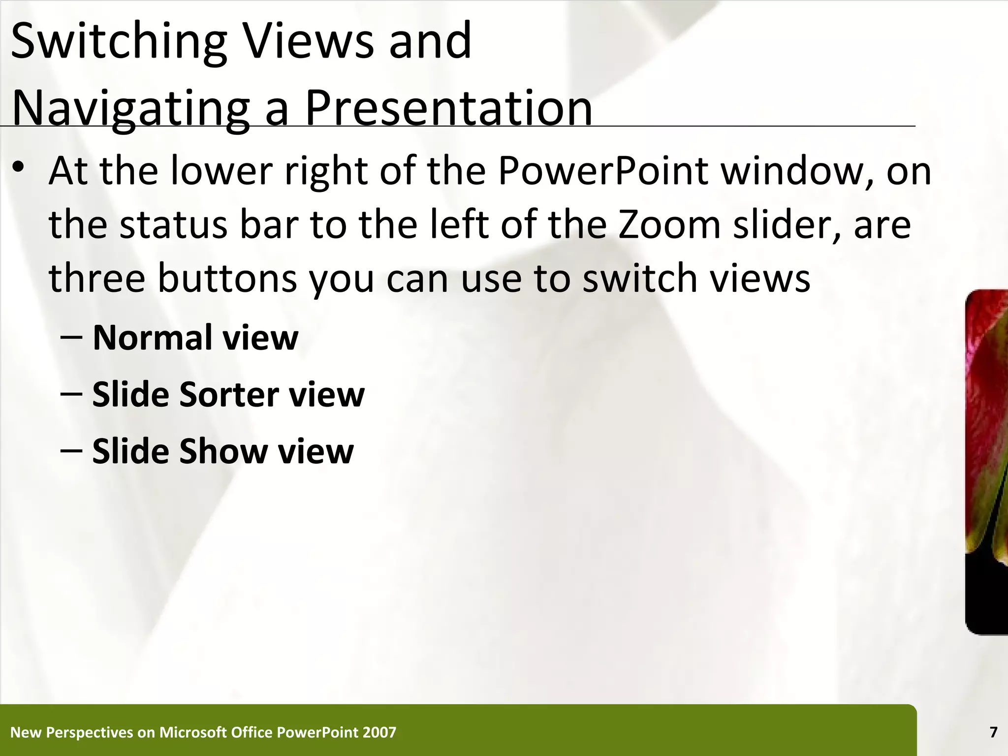 Switching Views and                                    XP
Navigating a Presentation
• At the lower right of the PowerPoint window, on
  the status bar to the left of the Zoom slider, are
  three buttons you can use to switch views
      – Normal view
      – Slide Sorter view
      – Slide Show view




New Perspectives on Microsoft Office PowerPoint 2007        7
 
