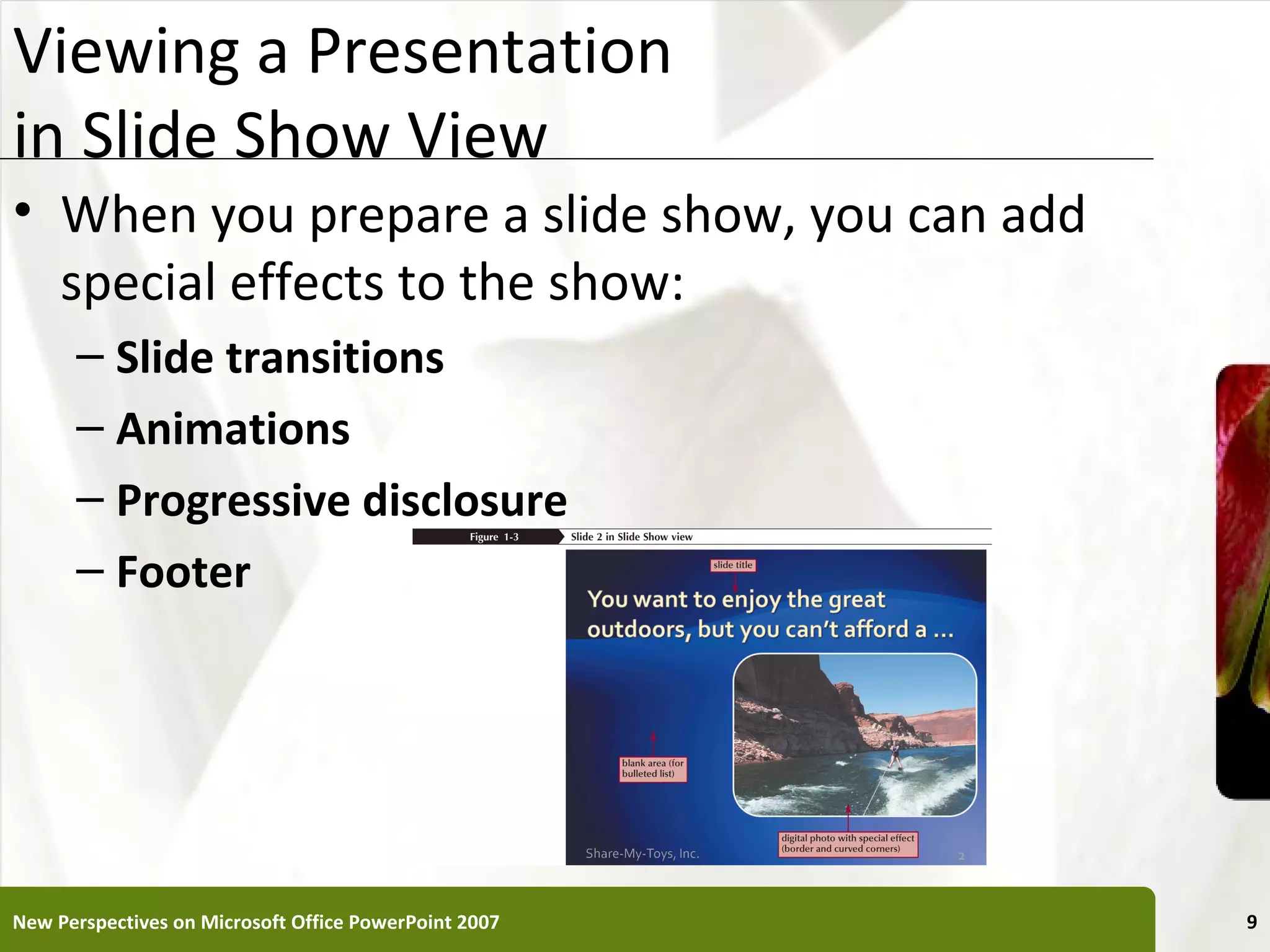 Viewing a Presentation                                 XP
in Slide Show View
• When you prepare a slide show, you can add
  special effects to the show:
      – Slide transitions
      – Animations
      – Progressive disclosure
      – Footer




New Perspectives on Microsoft Office PowerPoint 2007        9
 