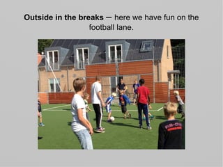 Outside in the breaks – here we have fun on the
football lane.
 