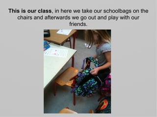 This is our class, in here we take our schoolbags on the
chairs and afterwards we go out and play with our
friends.
 