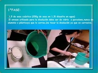 1ºFASE: 1,5 de sosa caústica (250g de sosa en 1,5l disuelta en agua) El envase utilizado para la disolución debe ser de vidrio  o porcelana,nunca de aluminio o plásticoya que lo corroe,(no tocar la disolución ya que es corrosiva.  