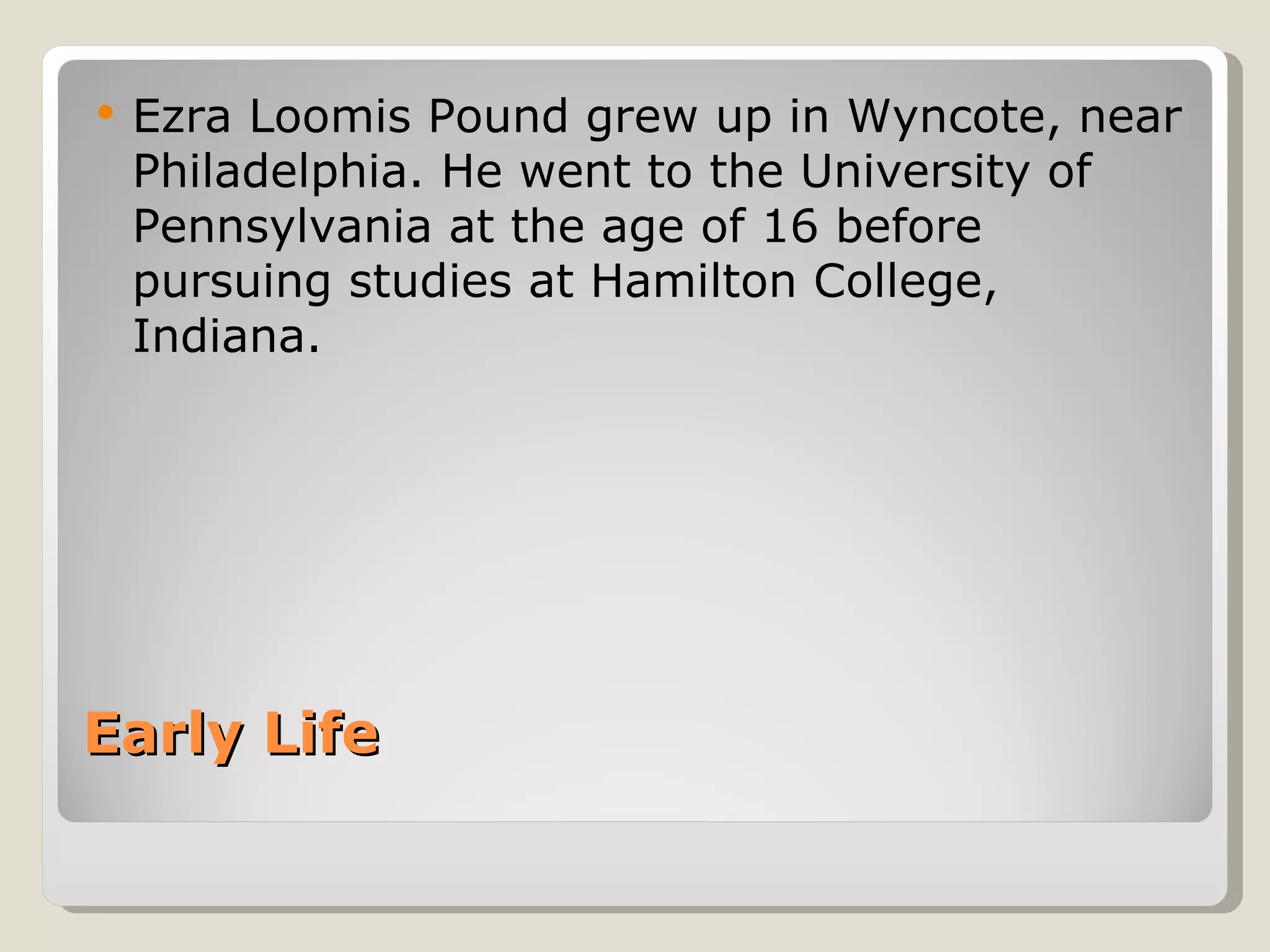 Early Life  Ezra Loomis Pound  grew  up in Wyncote, near Philadelphia. He went to the University of Pennsylvania at the age of 16 before pursuing studies at Hamilton College, Indiana. 