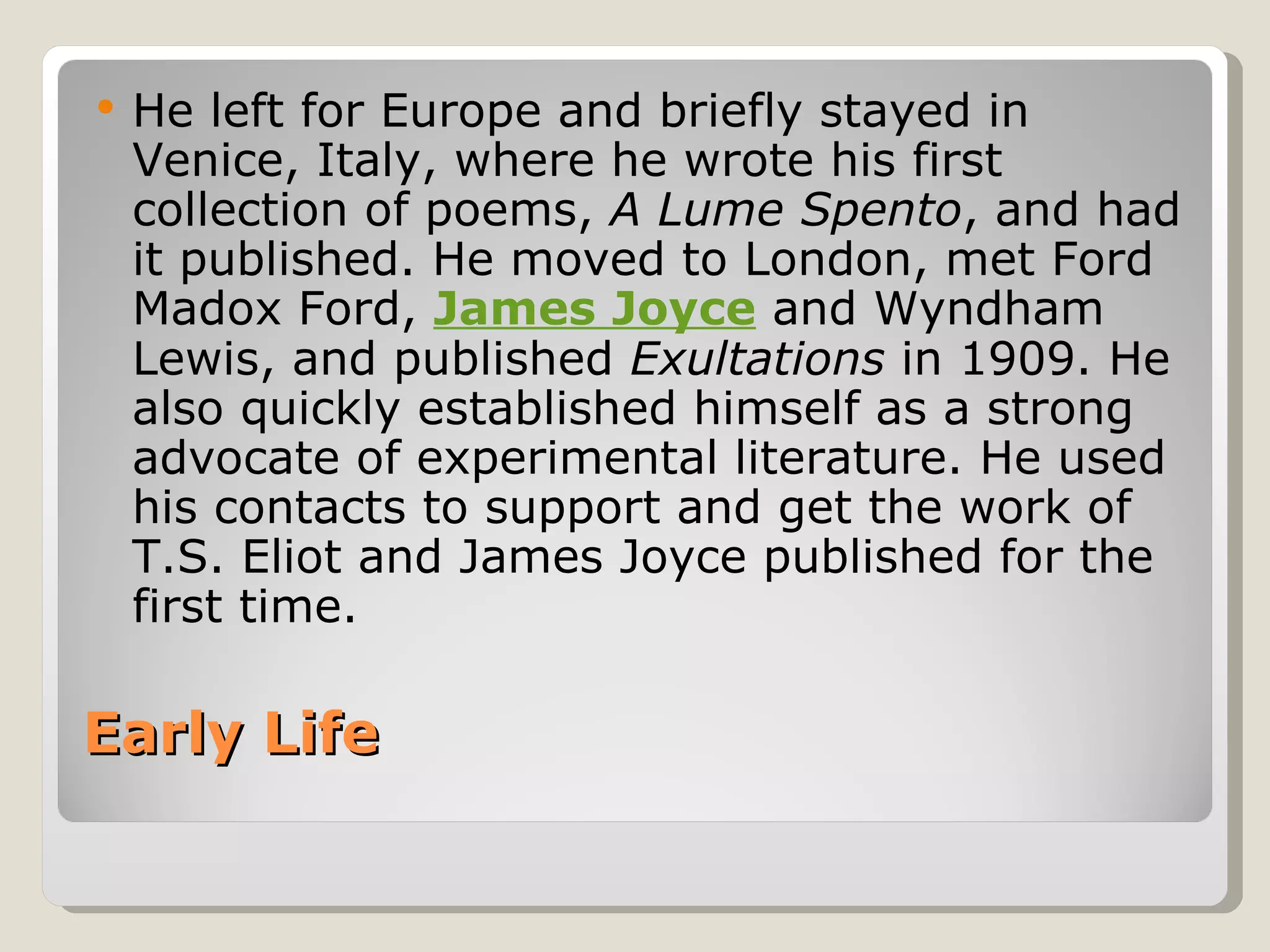 Early Life  He left for Europe and briefly stayed in Venice, Italy, where he wrote his first collection of poems,  A Lume Spento , and had it published. He moved to London, met Ford Madox Ford,  James Joyce  and Wyndham Lewis, and published  Exultations  in 1909. He also quickly established himself as a strong advocate of experimental literature. He used his contacts to support and get the work of T.S. Eliot and James Joyce published for the first time. 