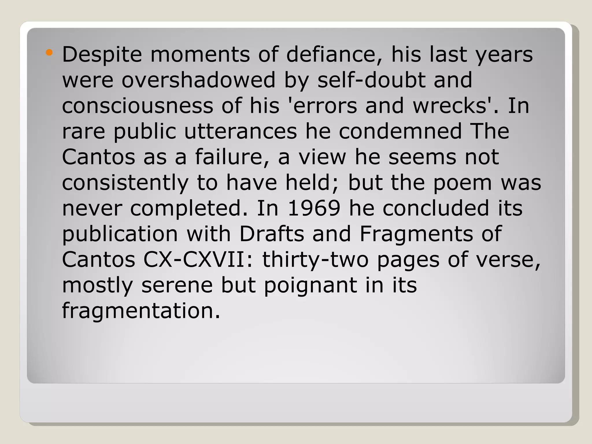 Despite moments of defiance, his last years were overshadowed by self-doubt and consciousness of his 'errors and wrecks'. In rare public utterances he condemned The Cantos as a failure, a view he seems not consistently to have held; but the poem was never completed. In 1969 he concluded its publication with Drafts and Fragments of Cantos CX-CXVII: thirty-two pages of verse, mostly serene but poignant in its fragmentation. 
