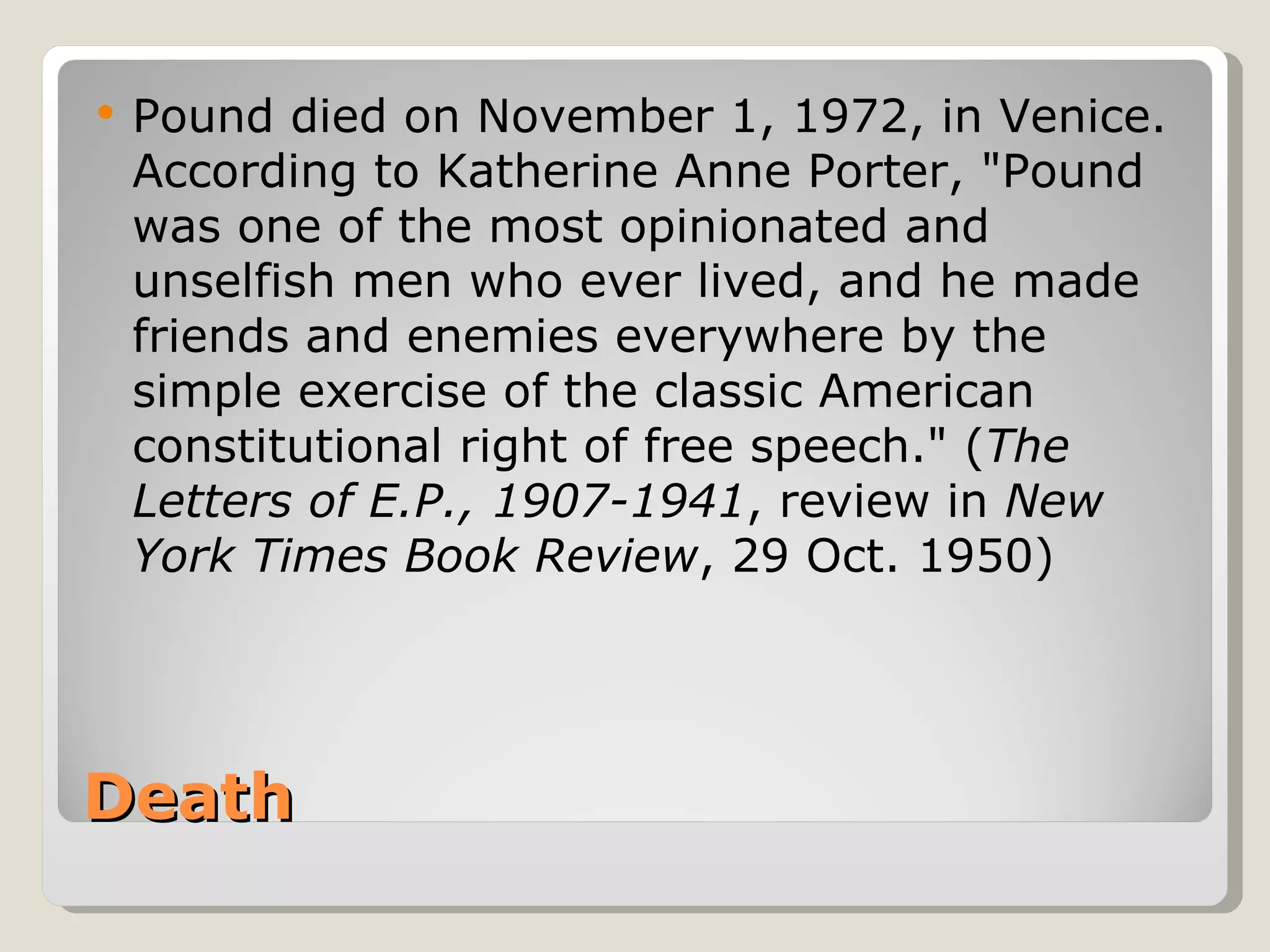 Death Pound died on November 1, 1972, in Venice. According to Katherine Anne Porter, "Pound was one of the most opinionated and unselfish men who ever lived, and he made friends and enemies everywhere by the simple exercise of the classic American constitutional right of free speech." ( The Letters of E.P., 1907-1941 , review in  New York Times Book Review , 29 Oct. 1950)  