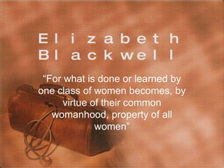 Elizabeth Blackwell “ For what is done or learned by one class of women becomes, by virtue of their common womanhood, property of all women” 