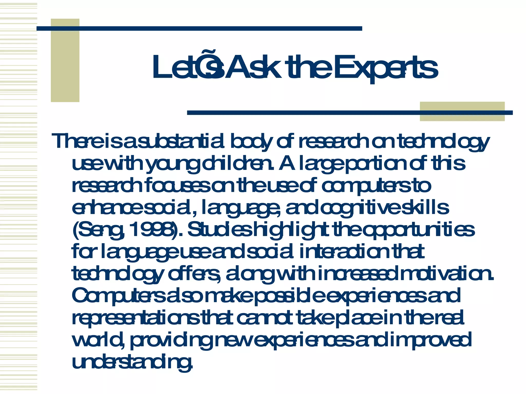 Let’s Ask the Experts There is a substantial body of research on technology use with young children. A large portion of this research focuses on the use of computers to enhance social, language, and cognitive skills (Seng, 1998). Studies highlight the opportunities for language use and social interaction that technology offers, along with increased motivation. Computers also make possible experiences and representations that cannot take place in the real world, providing new experiences and improved understanding.  