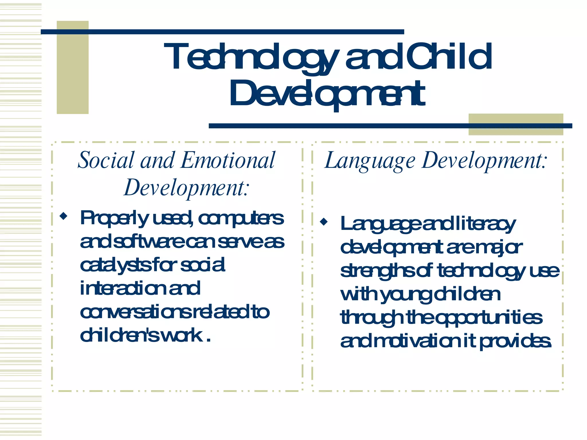 Technology and Child Development Social and Emotional Development: Properly used, computers and software can serve as catalysts for social interaction and conversations related to children's work . Language Development: Language and literacy development are major strengths of technology use with young children through the opportunities and motivation it provides.  