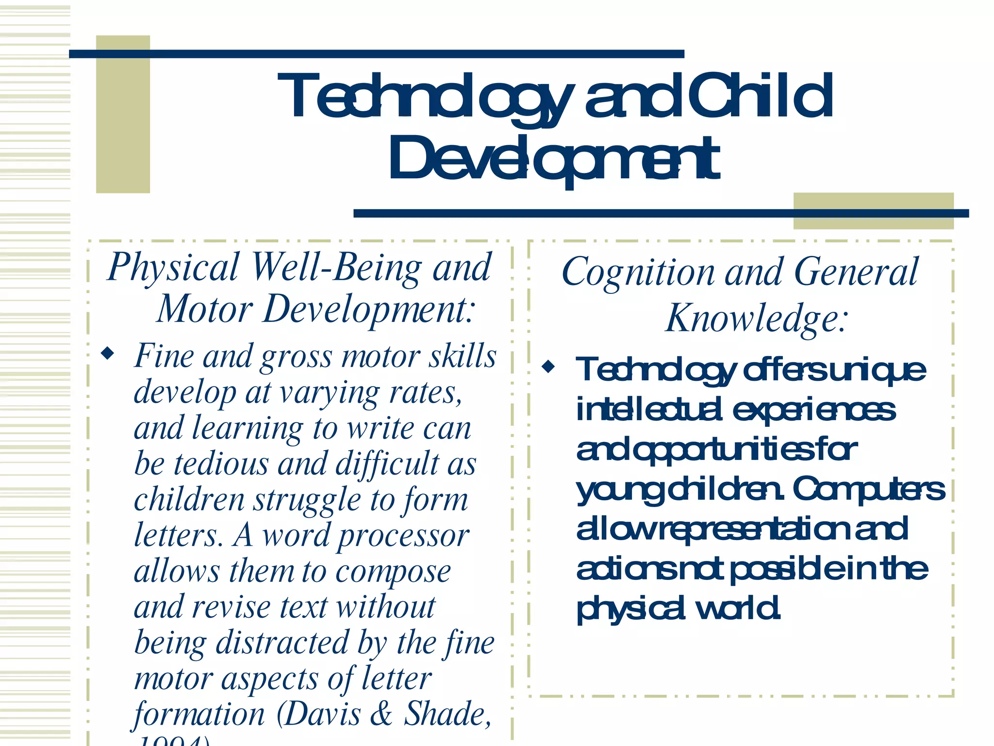 Technology and Child Development Physical Well-Being and Motor Development: Fine and gross motor skills develop at varying rates, and learning to write can be tedious and difficult as children struggle to form letters. A word processor allows them to compose and revise text without being distracted by the fine motor aspects of letter formation (Davis & Shade, 1994).  Cognition and General Knowledge: Technology offers unique intellectual experiences and opportunities for young children. Computers allow representation and actions not possible in the physical world.  