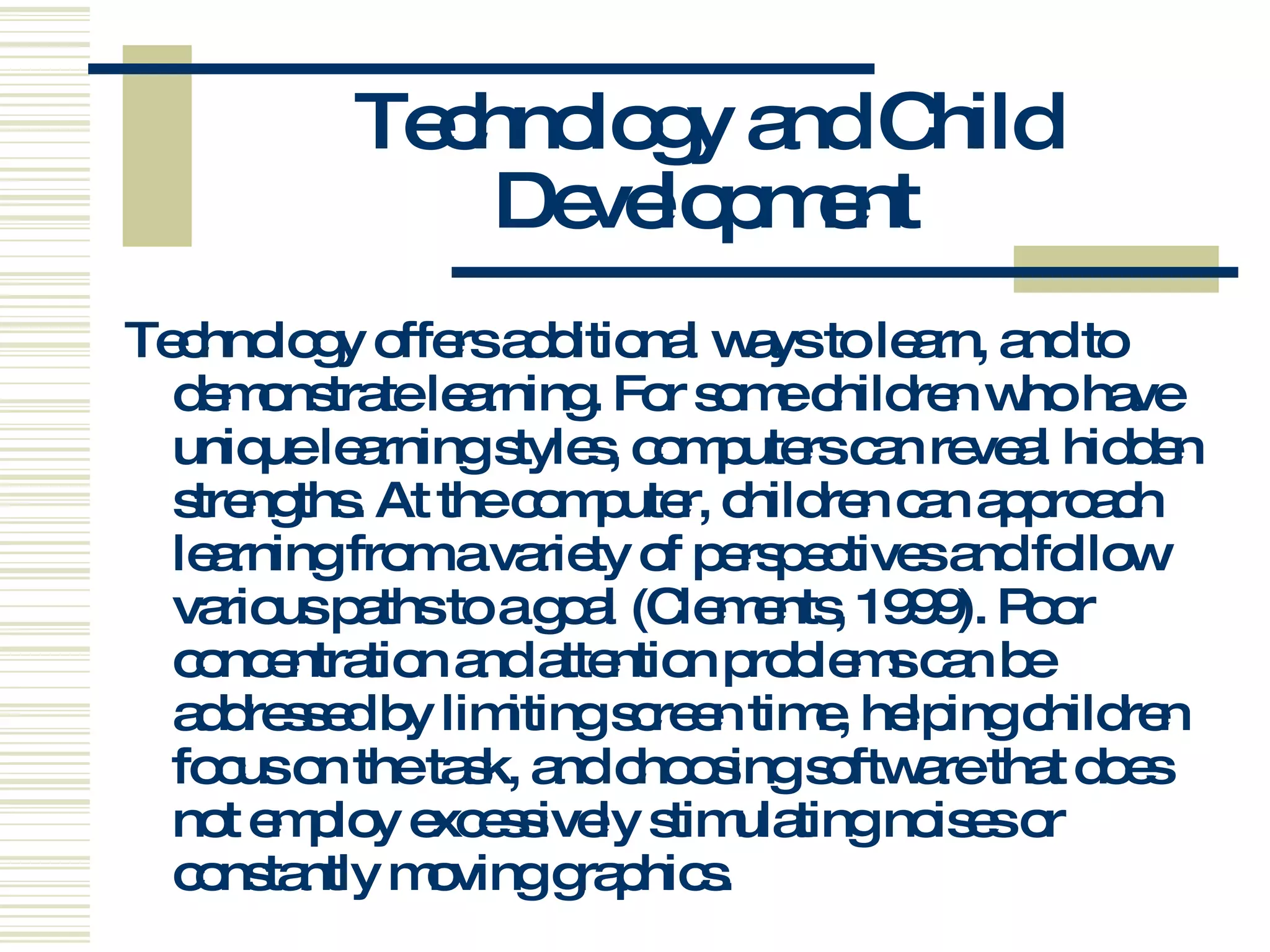 Technology and Child Development Technology offers additional ways to learn, and to demonstrate learning. For some children who have unique learning styles, computers can reveal hidden strengths. At the computer, children can approach learning from a variety of perspectives and follow various paths to a goal (Clements, 1999). Poor concentration and attention problems can be addressed by limiting screen time, helping children focus on the task, and choosing software that does not employ excessively stimulating noises or constantly moving graphics.   