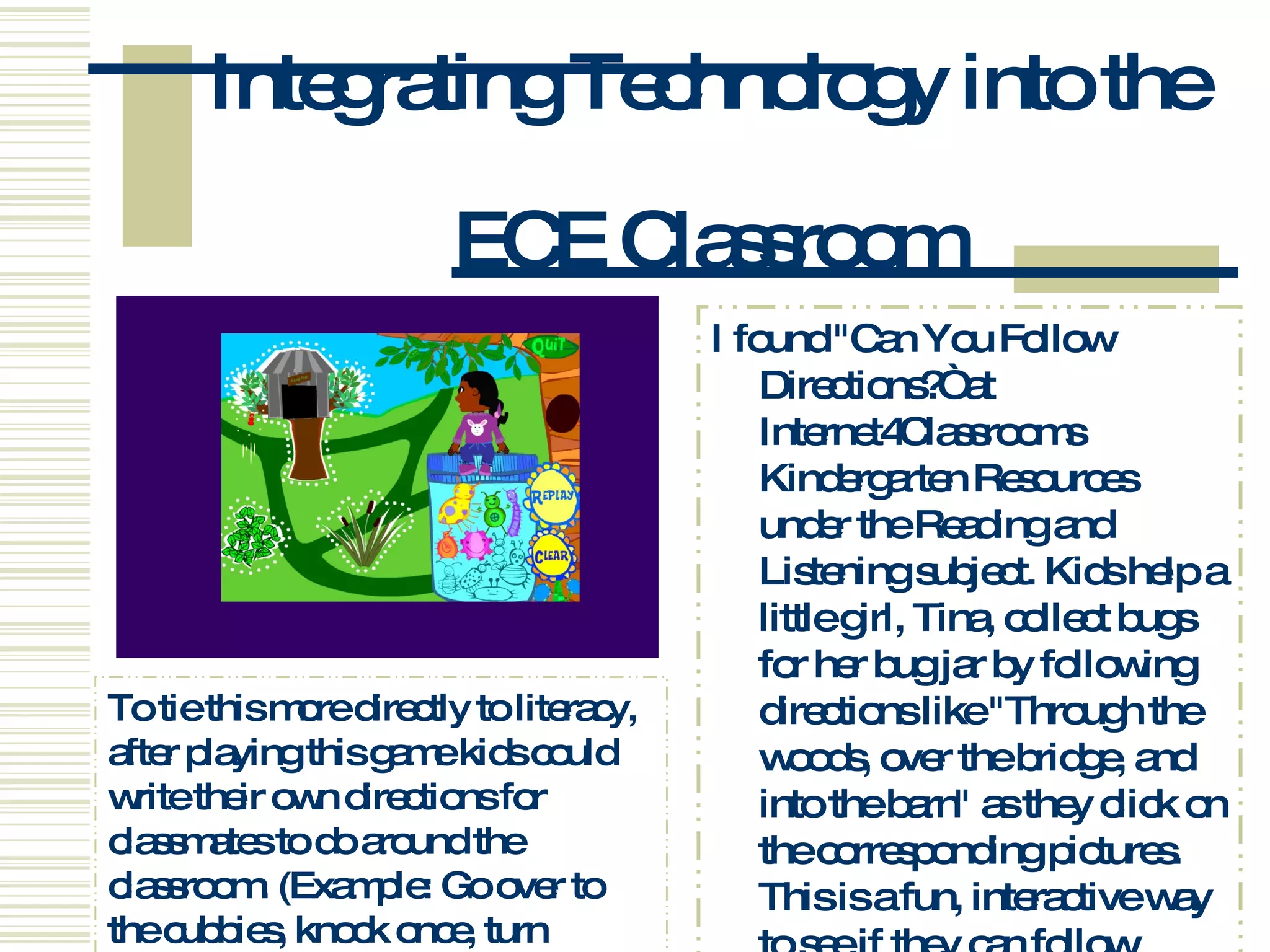 Integrating Technology into the  ECE Classroom I found &quot;Can You Follow Directions?“ at Internet4Classrooms Kindergarten Resources under the Reading and Listening subject. Kids help a little girl, Tina, collect bugs for her bug jar by following directions like &quot;Through the woods, over the bridge, and into the barn&quot; as they click on the corresponding pictures. This is a fun, interactive way to see if they can follow spoken directions.  (see left) To tie this more directly to literacy, after playing this game kids could write their own directions for classmates to do around the classroom. (Example: Go over to the cubbies, knock once, turn around twice.)  