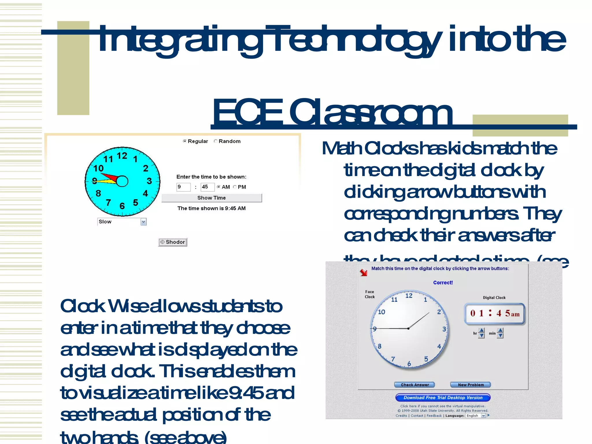 Integrating Technology into the  ECE Classroom Math Clocks has kids match the time on the digital clock by clicking arrow buttons with corresponding numbers. They can check their answers after they have selected a time.   (see below) Clock Wise allows students to enter in a time that they choose and see what is displayed on the digital clock. This enables them to visualize a time like 9:45 and see the actual position of the two hands.   (see above) 