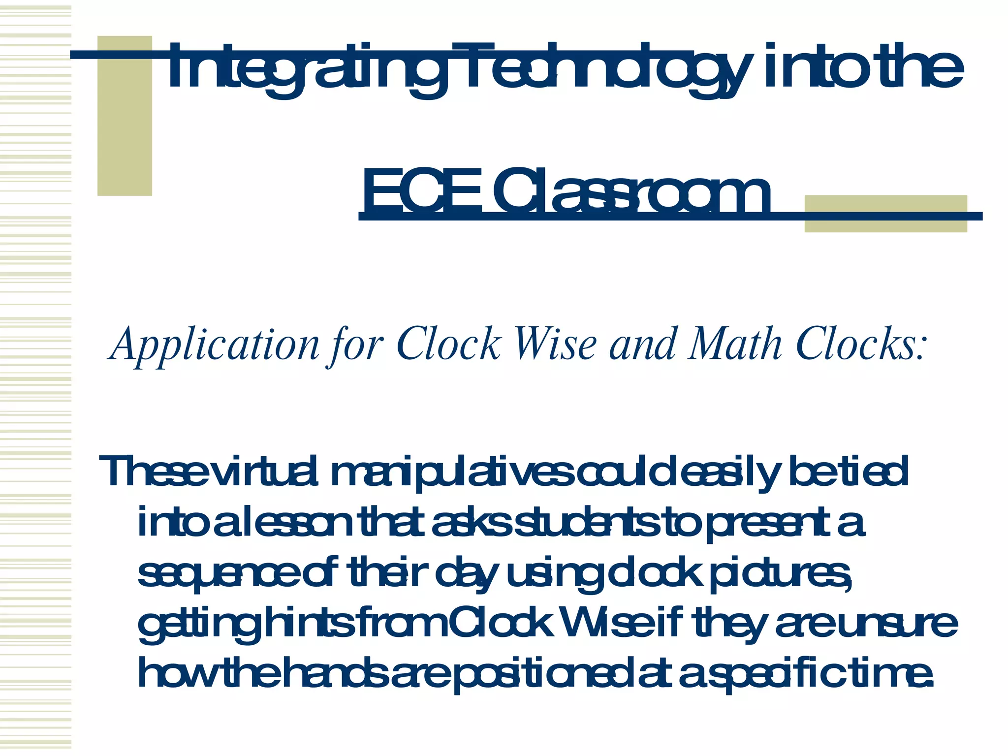Integrating Technology into the  ECE Classroom Application for Clock Wise and Math Clocks:  These virtual manipulatives could easily be tied into a lesson that asks students to present a sequence of their day using clock pictures, getting hints from Clock Wise if they are unsure how the hands are positioned at a specific time. 