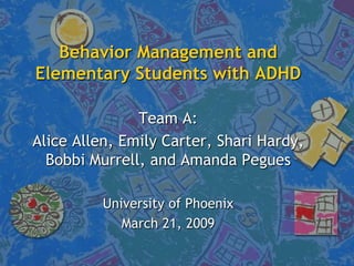 Behavior Management and
Elementary Students with ADHD

               Team A:
Alice Allen, Emily Carter, Shari Hardy,
  Bobbi Murrell, and Amanda Pegues

          University of Phoenix
             March 21, 2009
 