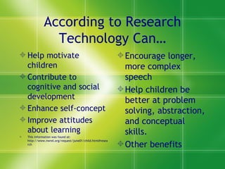 According to Research Technology Can… Help motivate children Contribute to cognitive and social development Enhance self-concept Improve attitudes about learning This information was found at: http://www.nwrel.org/request/june01/child.html#research Encourage longer, more complex speech Help children be better at problem solving, abstraction, and conceptual skills. Other benefits 