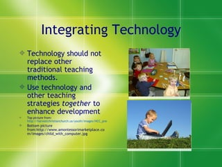 Integrating Technology Technology should not replace other traditional teaching methods. Use technology and other teaching strategies  together  to enhance development  Top picture from:  http://harvestchristianchurch.us/youth/images/HCC_preschoolers_1208.jpg Bottom picture from:http://www.amontessorimarketplace.com/images/child_with_computer.jpg 