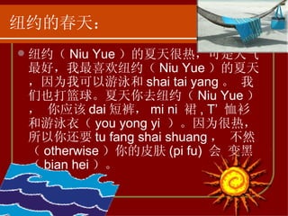 纽约的春天： 纽约（ Niu Yue ）的夏天很热，可是天气最好，我最喜欢纽约（ Niu Yue ）的夏天，因为我可以游泳和 shai tai yang 。 我们也打篮球。夏天你去纽约（ Niu Yue ）， 你应该 dai 短裤， mi ni  裙 , T’  恤衫和游泳衣（ you yong yi  ）。因为很热， 所以你还要 tu fang shai shuang ， 不然（ otherwise ）你的皮肤 (pi fu)  会 变黑（ bian hei ）。 