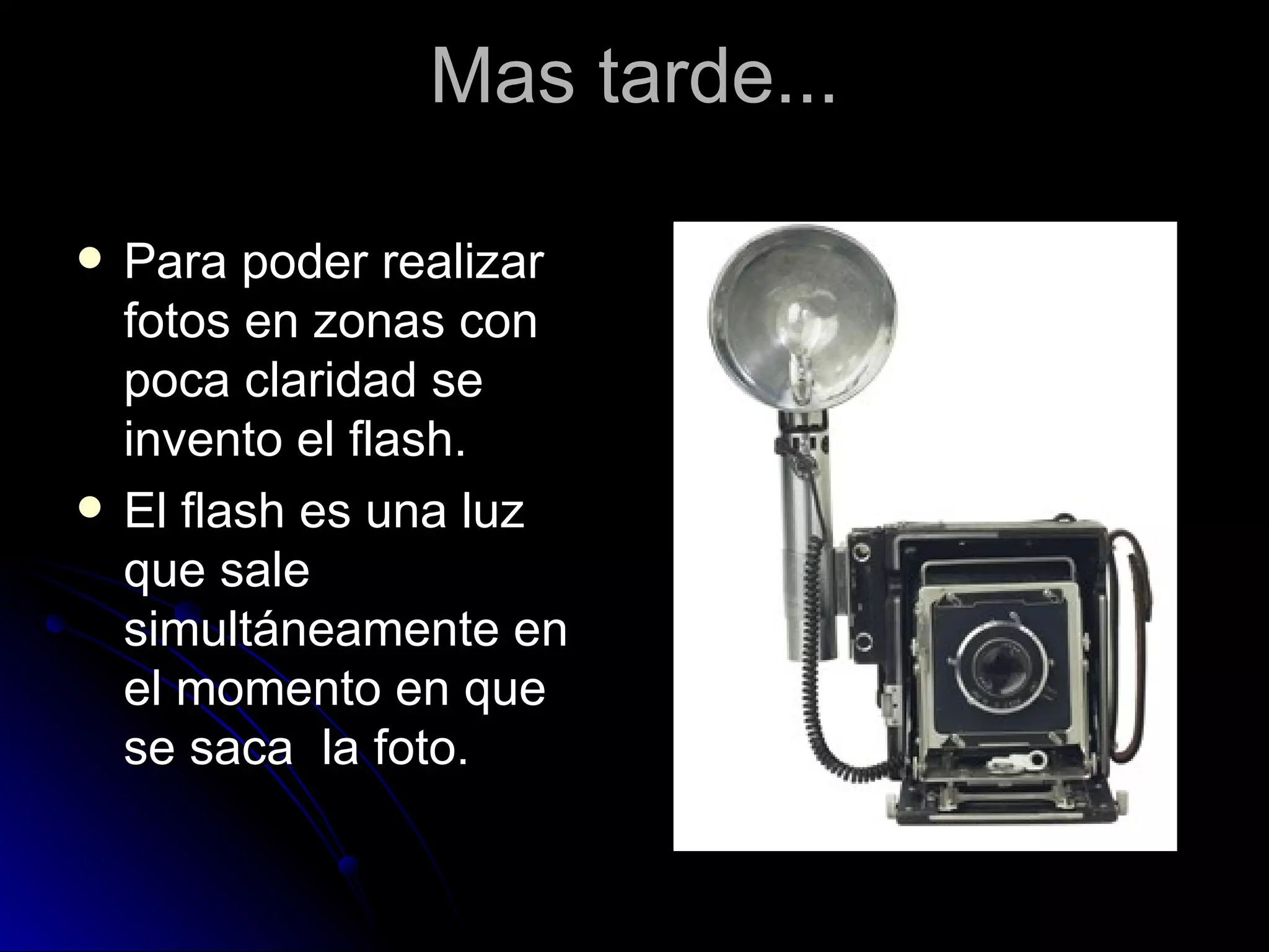Mas tarde... Para poder realizar fotos en zonas con poca claridad se invento el flash. El flash es una luz que sale simultáneamente en el momento en que se saca  la foto.  