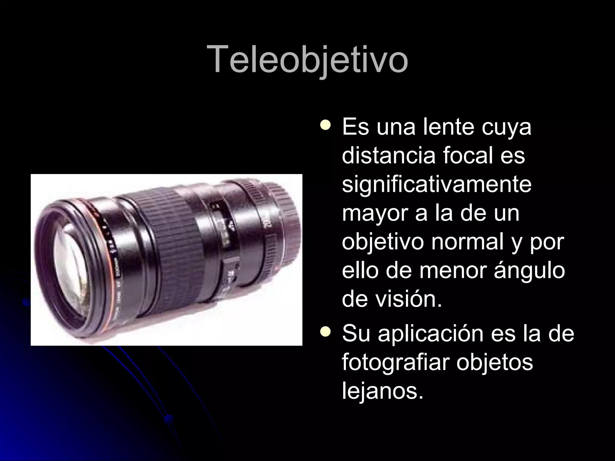 Teleobjetivo Es una lente cuya distancia focal es significativamente mayor a la de un objetivo normal y por ello de menor ángulo de visión. Su aplicación es la de fotografiar objetos lejanos. 