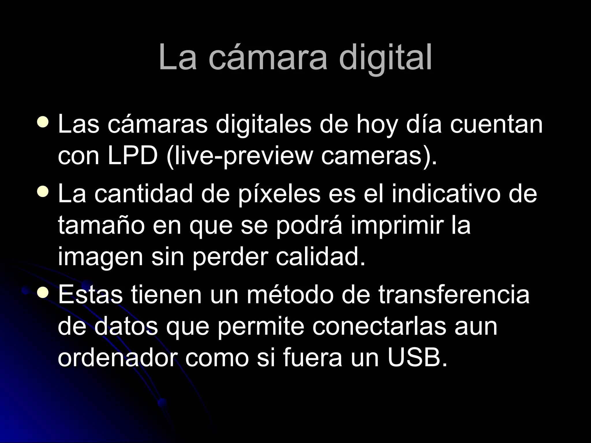 La cámara digital Las cámaras digitales de hoy día cuentan con LPD (live-preview cameras). La cantidad de píxeles es el indicativo de tamaño en que se podrá imprimir la imagen sin perder calidad. Estas tienen un método de transferencia de datos que permite conectarlas aun ordenador como si fuera un USB. 