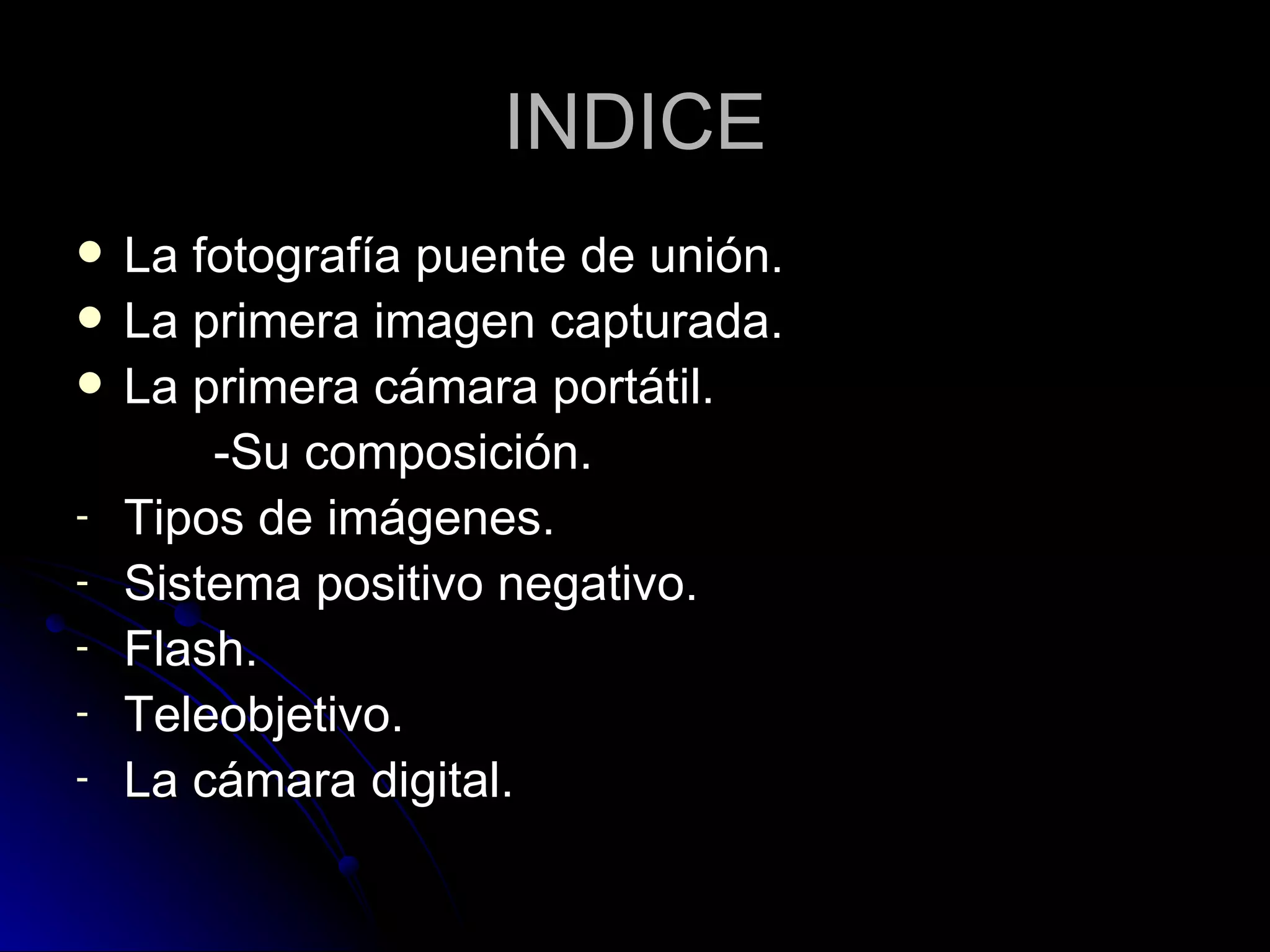 INDICE La fotografía puente de unión. La primera imagen capturada. La primera cámara portátil. -Su composición. Tipos de imágenes. Sistema positivo negativo. Flash. Teleobjetivo. La cámara digital. 