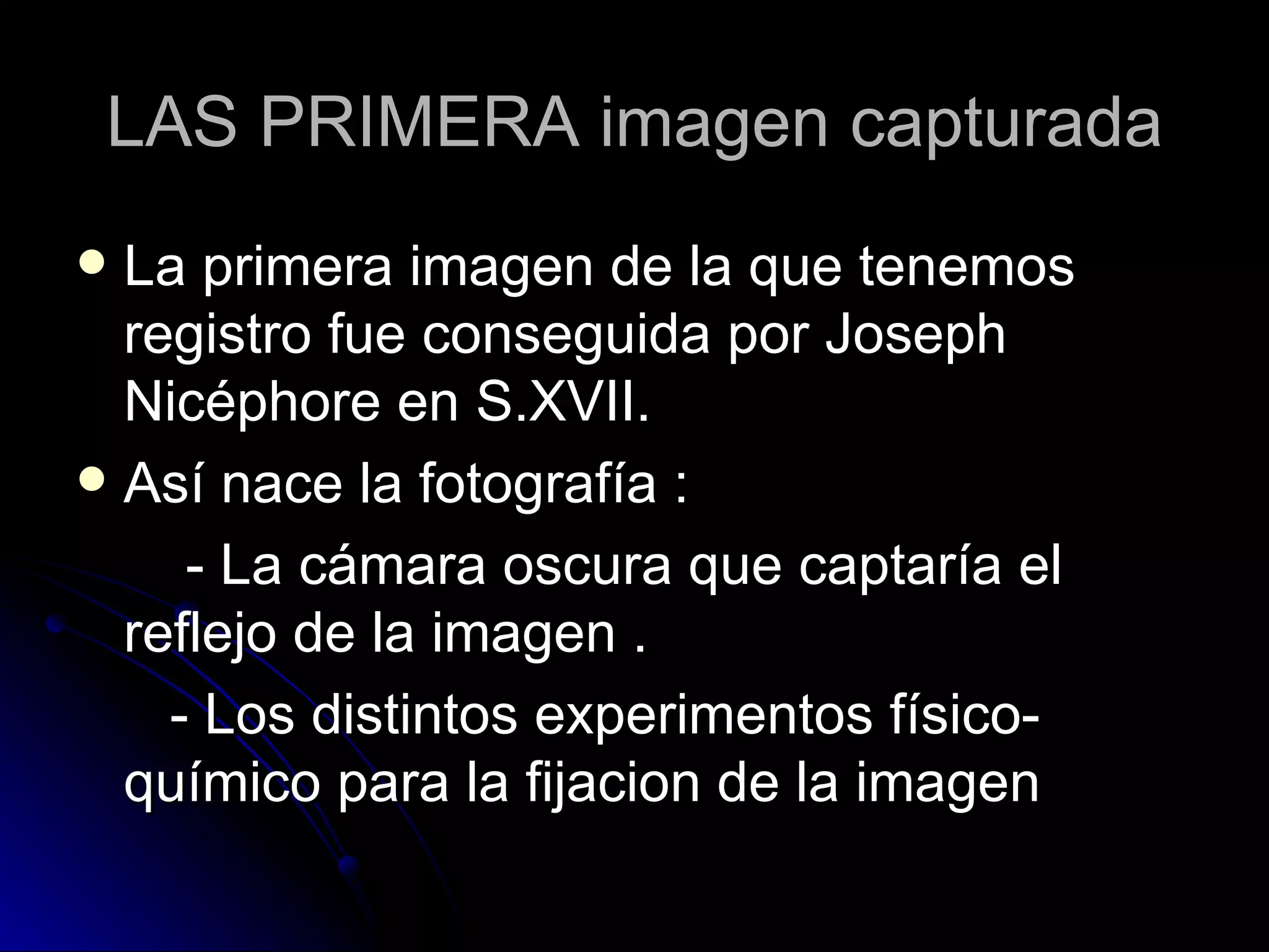 LAS PRIMERA imagen capturada La primera imagen de la que tenemos registro fue conseguida por Joseph Nicéphore en S.XVII. Así nace la fotografía : - La cámara oscura que captaría el reflejo de la imagen . - Los distintos experimentos físico-químico para la fijacion de la imagen 