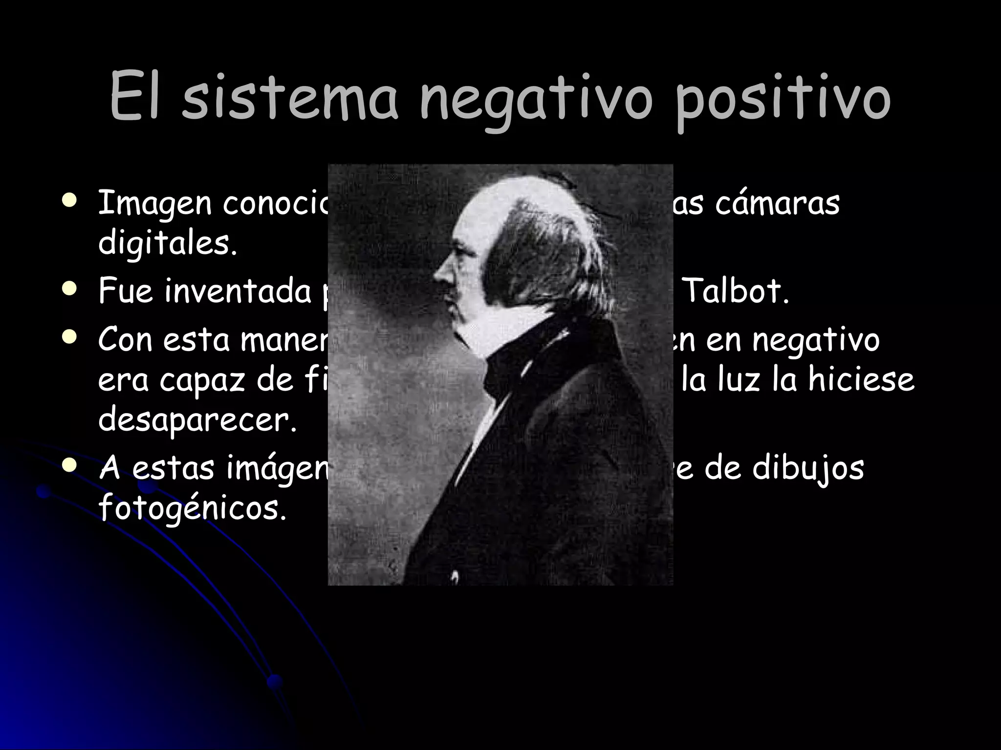 El sistema negativo positivo Imagen conocida hasta la llegada de las cámaras digitales. Fue inventada por William Henry Fox Talbot. Con esta manera de capturar la imagen en negativo  era capaz de fijarla para impedir que la luz la hiciese desaparecer.  A estas imágenes les otorgó el nombre de dibujos fotogénicos. 