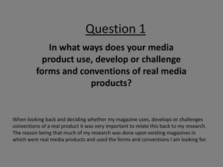 Question 1
              In what ways does your media
            product use, develop or challenge
          forms and conventions of real media
                       products?


When looking back and deciding whether my magazine uses, develops or challenges
conventions of a real product it was very important to relate this back to my research.
The reason being that much of my research was done upon existing magazines in
which were real media products and used the forms and conventions I am looking for.
 