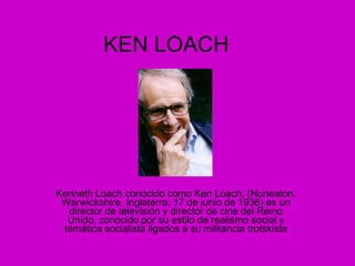 KEN LOACH Kenneth Loach conocido como Ken Loach, (Nuneaton, Warwickshire, Inglaterra; 17 de junio de 1936) es un director de televisión y director de cine del Reino Unido, conocido por su estilo de realismo social y temática socialista ligados a su militancia trotskista 