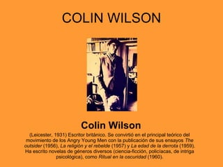 COLIN WILSON Colin Wilson (Leicester, 1931) Escritor británico. Se convirtió en el principal teórico del movimiento de los Angry Young Men con la publicación de sus ensayos  The outsider  (1956),  La religión y el rebelde  (1957) y  La edad de la derrota  (1959). Ha escrito novelas de géneros diversos (ciencia-ficción, policíacas, de intriga psicológica), como  Ritual en la oscuridad  (1960). 