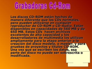Los discos CD-ROM están hechos de manera diferente que los CDs normales, pero pueden utilizarse en cualquier reproductor de CD-ROM o CD-Audio. Están disponibles en capacidades de 560 MB y de 650 MB. Estos CDs  hacen archivos excelentes de alta capacidad y los desarrolladores de multimedia los utilizan ampliamente para la etapa anterior a la creación del disco modelo, o  master , y para pruebas de proyectos y títulos CD-ROM. Una vez que se escriben los datos, esa parte del disco no puede ser sobrescrita o modificada. Grabadoras Cd-Rom 