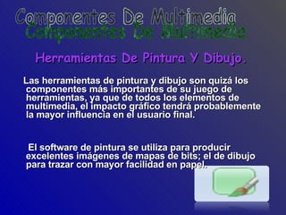 Herramientas De Pintura Y Dibujo. Las herramientas de pintura y dibujo son quizá los componentes más importantes de su juego de herramientas, ya que de todos los elementos de multimedia, el impacto gráfico tendrá probablemente la mayor influencia en el usuario final.  El software de pintura se utiliza para producir excelentes imágenes de mapas de bits; el de dibujo para trazar con mayor facilidad en papel. Componentes De Multimedia 