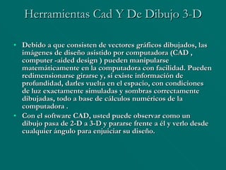 Herramientas Cad Y De Dibujo 3-D Debido a que consisten de vectores gráficos dibujados, las imágenes de diseño asistido por computadora (CAD , computer -aided design ) pueden manipularse matemáticamente en la computadora con facilidad. Pueden redimensionarse girarse y, si existe información de profundidad, darles vuelta en el espacio, con condiciones de luz exactamente simuladas y sombras correctamente dibujadas, todo a base de cálculos numéricos de la computadora . Con el software CAD, usted puede observar como un dibujo pasa de 2-D a 3-D y pararse frente a él y verlo desde cualquier ángulo para enjuiciar su diseño. 