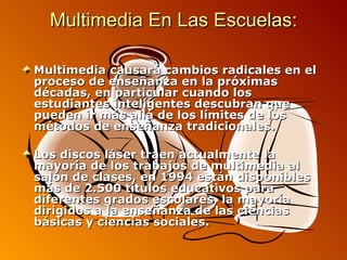 Multimedia En Las Escuelas: Multimedia causará cambios radicales en el proceso de enseñanza en la próximas décadas, en particular cuando los estudiantes inteligentes descubran que pueden ir más allá de los límites de los métodos de enseñanza tradicionales.  Los discos láser traen actualmente la mayoría de los trabajos de multimedia al salón de clases, en 1994 están disponibles más de 2.500 títulos educativos para diferentes grados escolares, la mayoría dirigidos a la enseñanza de las ciencias básicas y ciencias sociales. 