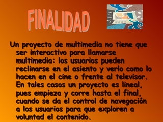 Un proyecto de multimedia no tiene que ser interactivo para llamarse multimedia: los usuarios pueden reclinarse en el asiento y verlo como lo hacen en el cine o frente al televisor. En tales casos un proyecto es lineal, pues empieza y corre hasta el final, cuando se da el control de navegación a los usuarios para que exploren a voluntad el contenido. FINALIDAD 