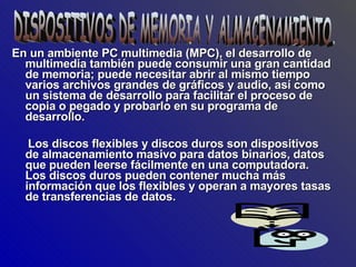 En un ambiente PC multimedia (MPC), el desarrollo de multimedia también puede consumir una gran cantidad de memoria; puede necesitar abrir al mismo tiempo varios archivos grandes de gráficos y audio, así como un sistema de desarrollo para facilitar el proceso de copia o pegado y probarlo en su programa de desarrollo. Los discos flexibles y discos duros son dispositivos de almacenamiento masivo para datos binarios, datos que pueden leerse fácilmente en una computadora. Los discos duros pueden contener mucha más información que los flexibles y operan a mayores tasas de transferencias de datos. DISPOSITIVOS DE MEMORIA Y ALMACENAMIENTO. 