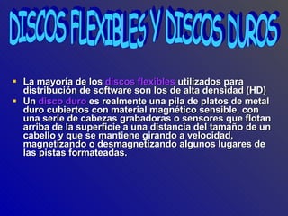 La mayoría de los  discos flexibles  utilizados para distribución de software son los de alta densidad (HD) Un  disco duro  es realmente una pila de platos de metal duro cubiertos con material magnético sensible, con una serie de cabezas grabadoras o sensores que flotan arriba de la superficie a una distancia del tamaño de un cabello y que se mantiene girando a velocidad, magnetizando o desmagnetizando algunos lugares de las pistas formateadas.  DISCOS FLEXIBLES Y DISCOS DUROS 