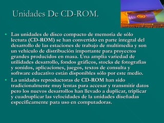 Unidades De CD-ROM. Las unidades de disco compacto de memoria de sólo lectura (CD-ROM) se han convertido en parte integral del desarrollo de las estaciones de trabajo de multimedia y son un vehículo de distribución importante para proyectos grandes producidos en masa. Una amplia variedad de utilidades desarrollo, fondos gráficos, stocks de fotografías y sonidos, aplicaciones, juegos, textos de consulta y software educativo están disponibles sólo por este medio. La unidades reproductoras de CD-ROM han sido tradicionalmente muy lentas para accesar y transmitir datos pero los nuevos desarrollos han llevado a duplicar, triplicar y cuadruplicar las velocidades de la unidades diseñadas específicamente para uso en computadoras. 